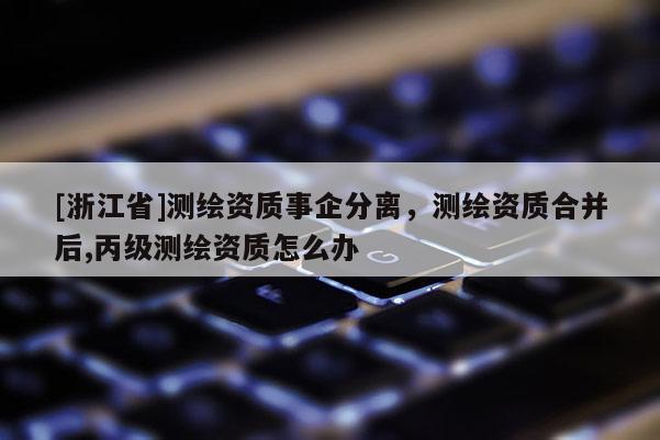 [浙江省]測(cè)繪資質(zhì)事企分離，測(cè)繪資質(zhì)合并后,丙級(jí)測(cè)繪資質(zhì)怎么辦