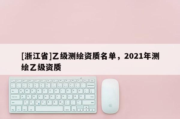 [浙江省]乙級(jí)測繪資質(zhì)名單，2021年測繪乙級(jí)資質(zhì)