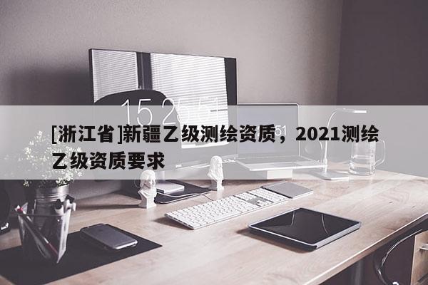 [浙江省]新疆乙級測繪資質(zhì)，2021測繪乙級資質(zhì)要求