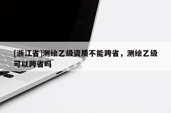 [浙江省]測繪乙級資質(zhì)不能跨省，測繪乙級可以跨省嗎