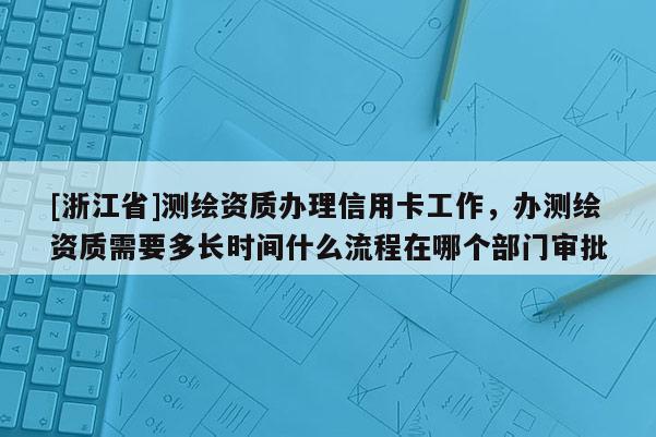 [浙江省]測(cè)繪資質(zhì)辦理信用卡工作，辦測(cè)繪資質(zhì)需要多長(zhǎng)時(shí)間什么流程在哪個(gè)部門(mén)審批