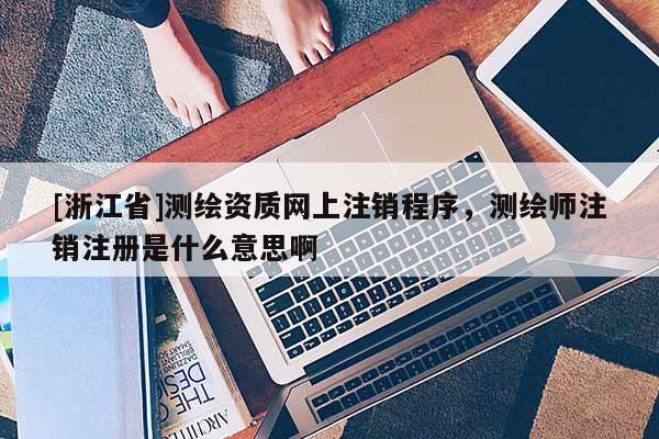 [浙江省]測繪資質網(wǎng)上注銷程序，測繪師注銷注冊是什么意思啊