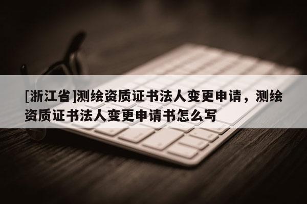 [浙江省]測繪資質(zhì)證書法人變更申請，測繪資質(zhì)證書法人變更申請書怎么寫