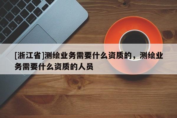 [浙江省]測繪業(yè)務(wù)需要什么資質(zhì)的，測繪業(yè)務(wù)需要什么資質(zhì)的人員