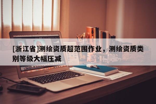 [浙江省]測繪資質(zhì)超范圍作業(yè)，測繪資質(zhì)類別等級大幅壓減