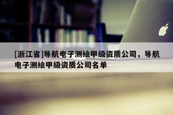 [浙江省]導(dǎo)航電子測(cè)繪甲級(jí)資質(zhì)公司，導(dǎo)航電子測(cè)繪甲級(jí)資質(zhì)公司名單