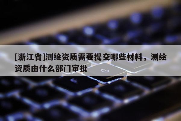 [浙江省]測繪資質(zhì)需要提交哪些材料，測繪資質(zhì)由什么部門審批