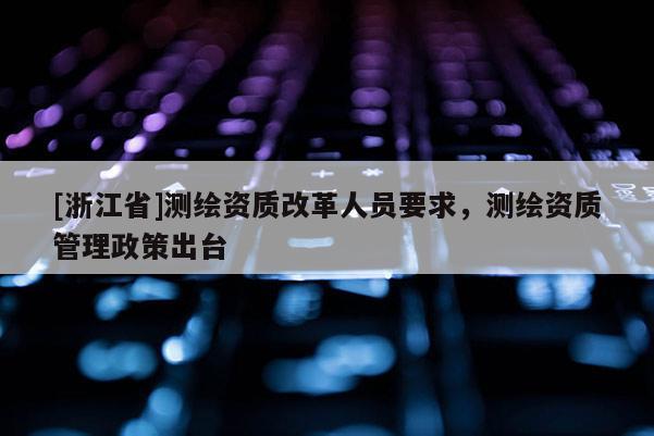 [浙江省]測繪資質(zhì)改革人員要求，測繪資質(zhì)管理政策出臺