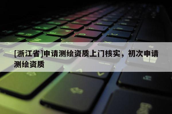 [浙江省]申請(qǐng)測(cè)繪資質(zhì)上門(mén)核實(shí)，初次申請(qǐng)測(cè)繪資質(zhì)
