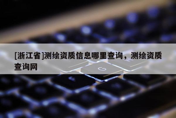 [浙江省]測繪資質(zhì)信息哪里查詢，測繪資質(zhì)查詢網(wǎng)