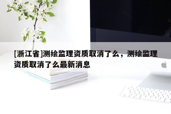 [浙江省]測繪監(jiān)理資質(zhì)取消了么，測繪監(jiān)理資質(zhì)取消了么最新消息