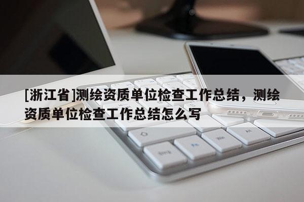 [浙江省]測繪資質(zhì)單位檢查工作總結，測繪資質(zhì)單位檢查工作總結怎么寫