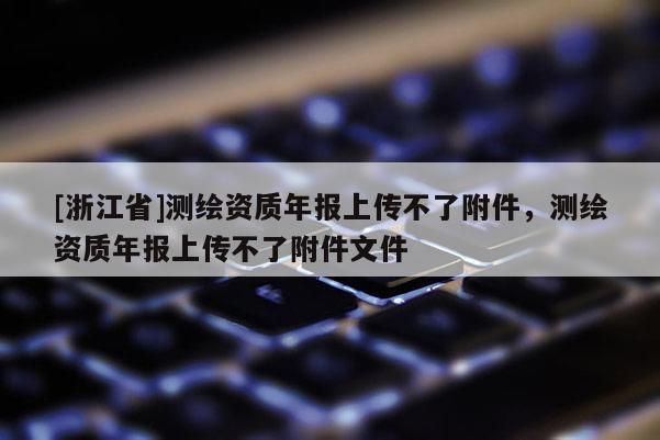 [浙江省]測(cè)繪資質(zhì)年報(bào)上傳不了附件，測(cè)繪資質(zhì)年報(bào)上傳不了附件文件