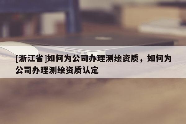 [浙江省]如何為公司辦理測(cè)繪資質(zhì)，如何為公司辦理測(cè)繪資質(zhì)認(rèn)定