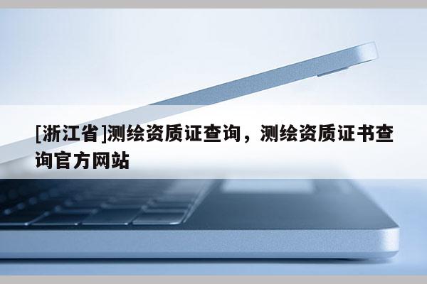 [浙江省]測繪資質(zhì)證查詢，測繪資質(zhì)證書查詢官方網(wǎng)站