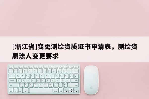 [浙江省]變更測繪資質(zhì)證書申請(qǐng)表，測繪資質(zhì)法人變更要求