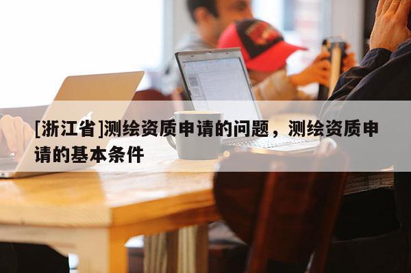 [浙江省]測繪資質(zhì)申請的問題，測繪資質(zhì)申請的基本條件