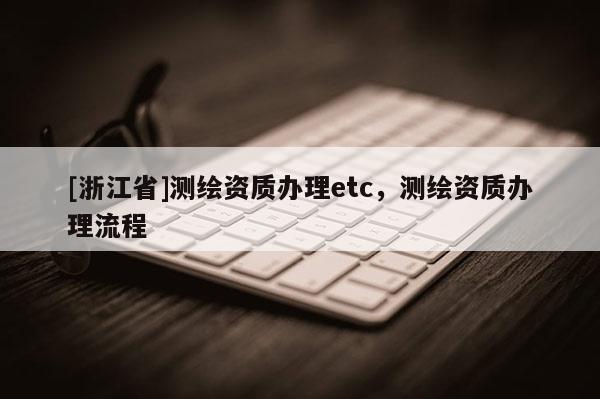 [浙江省]測繪資質(zhì)辦理etc，測繪資質(zhì)辦理流程