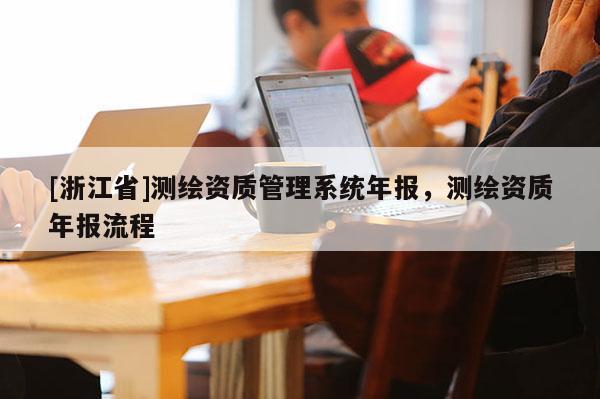 [浙江省]測繪資質(zhì)管理系統(tǒng)年報，測繪資質(zhì)年報流程