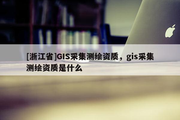[浙江省]GIS采集測繪資質(zhì)，gis采集測繪資質(zhì)是什么