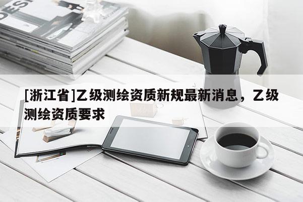 [浙江省]乙級(jí)測(cè)繪資質(zhì)新規(guī)最新消息，乙級(jí)測(cè)繪資質(zhì)要求