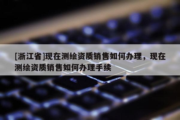 [浙江省]現(xiàn)在測(cè)繪資質(zhì)銷售如何辦理，現(xiàn)在測(cè)繪資質(zhì)銷售如何辦理手續(xù)