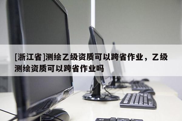 [浙江省]測繪乙級資質(zhì)可以跨省作業(yè)，乙級測繪資質(zhì)可以跨省作業(yè)嗎