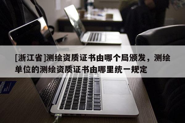 [浙江省]測繪資質證書由哪個局頒發(fā)，測繪單位的測繪資質證書由哪里統(tǒng)一規(guī)定