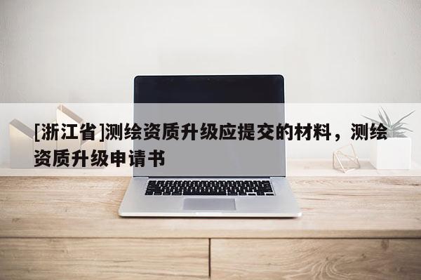 [浙江省]測(cè)繪資質(zhì)升級(jí)應(yīng)提交的材料，測(cè)繪資質(zhì)升級(jí)申請(qǐng)書(shū)