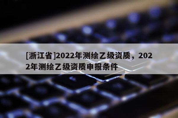 [浙江省]2022年測(cè)繪乙級(jí)資質(zhì)，2022年測(cè)繪乙級(jí)資質(zhì)申報(bào)條件