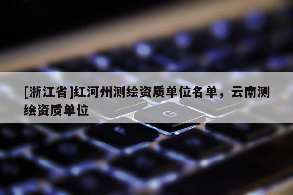 [浙江省]紅河州測(cè)繪資質(zhì)單位名單，云南測(cè)繪資質(zhì)單位
