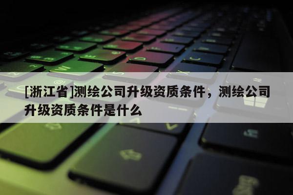 [浙江省]測繪公司升級資質(zhì)條件，測繪公司升級資質(zhì)條件是什么