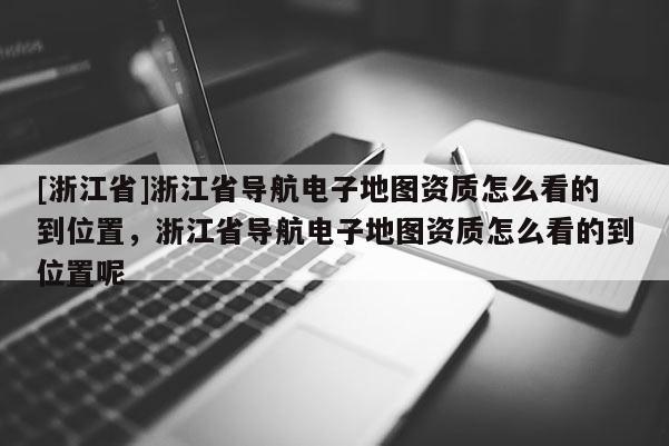 [浙江省]浙江省導(dǎo)航電子地圖資質(zhì)怎么看的到位置，浙江省導(dǎo)航電子地圖資質(zhì)怎么看的到位置呢